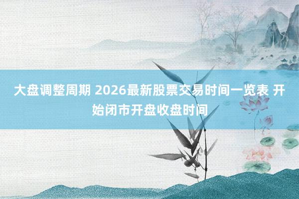 大盘调整周期 2026最新股票交易时间一览表 开始闭市开盘收盘时间