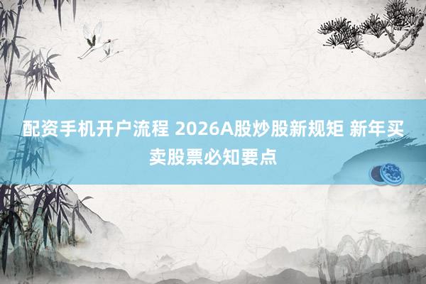 配资手机开户流程 2026A股炒股新规矩 新年买卖股票必知要点