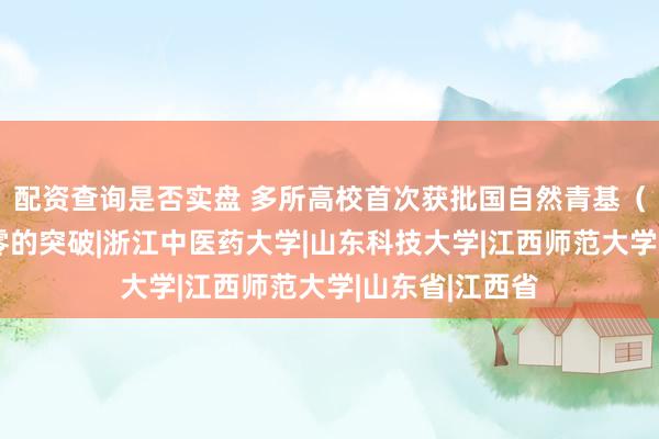 配资查询是否实盘 多所高校首次获批国自然青基（A类），实现零的突破|浙江中医药大学|山东科技大学|江西师范大学|山东省|江西省