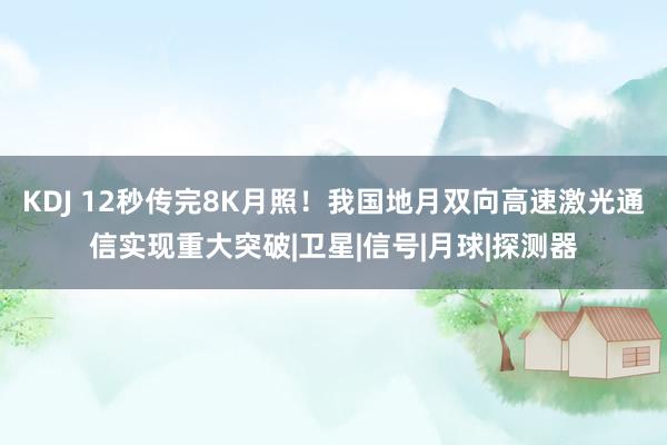 KDJ 12秒传完8K月照！我国地月双向高速激光通信实现重大突破|卫星|信号|月球|探测器
