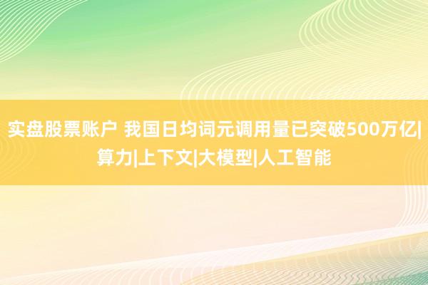 实盘股票账户 我国日均词元调用量已突破500万亿|算力|上下文|大模型|人工智能