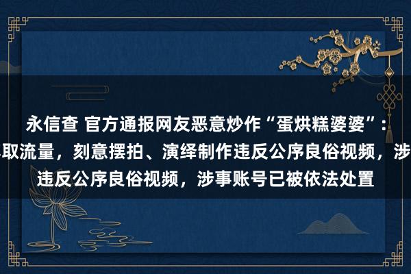 永信查 官方通报网友恶意炒作“蛋烘糕婆婆”：王某某、严某某为博取流量，刻意摆拍、演绎制作违反公序良俗视频，涉事账号已被依法处置
