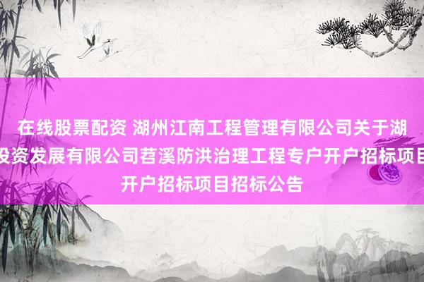 在线股票配资 湖州江南工程管理有限公司关于湖州市水利投资发展有限公司苕溪防洪治理工程专户开户招标项目招标公告