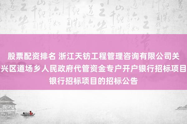 股票配资排名 浙江天钫工程管理咨询有限公司关于湖州市吴兴区道场乡人民政府代管资金专户开户银行招标项目的招标公告