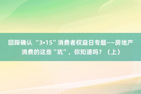 回踩确认 “3•15”消费者权益日专题——房地产消费的这些“坑”，你知道吗？（上）