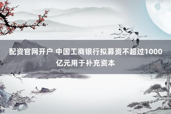 配资官网开户 中国工商银行拟募资不超过1000亿元用于补充资本