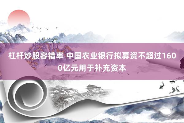 杠杆炒股容错率 中国农业银行拟募资不超过1600亿元用于补充资本