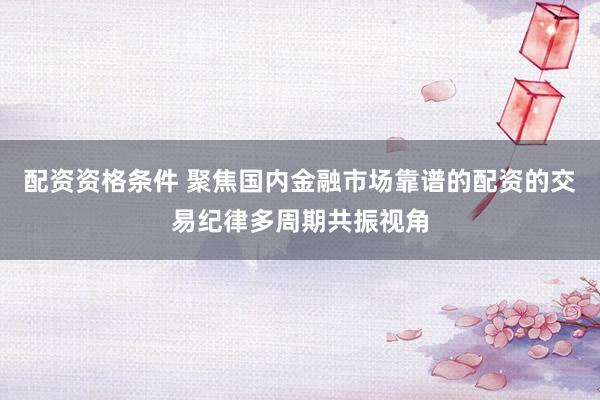 配资资格条件 聚焦国内金融市场靠谱的配资的交易纪律多周期共振视角