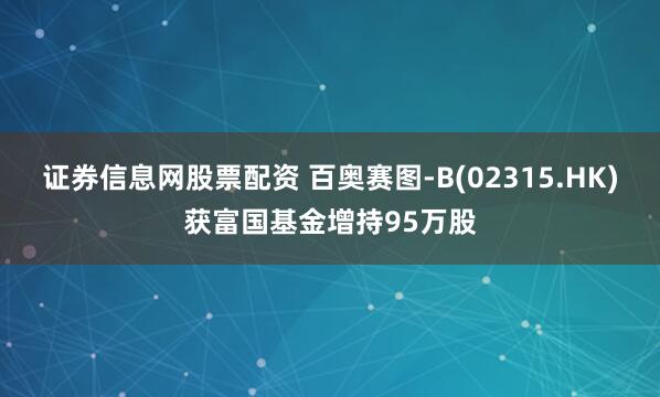 证券信息网股票配资 百奥赛图-B(02315.HK)获富国基金增持95万股