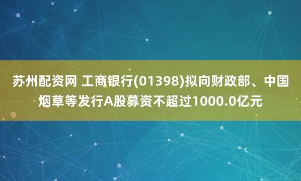 苏州配资网 工商银行(01398)拟向财政部、中国烟草等发行A股募资不超过1000.0亿元