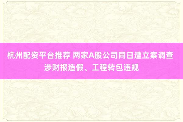 杭州配资平台推荐 两家A股公司同日遭立案调查 涉财报造假、工程转包违规