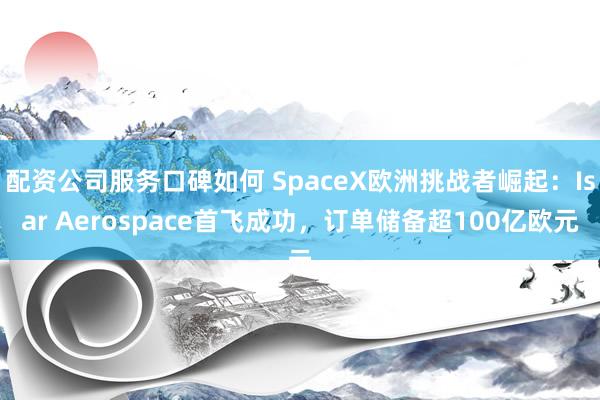 配资公司服务口碑如何 SpaceX欧洲挑战者崛起：Isar Aerospace首飞成功，订单储备超100亿欧元