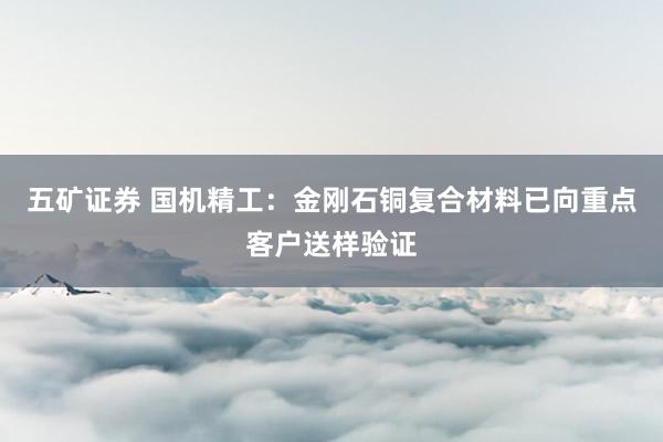五矿证券 国机精工：金刚石铜复合材料已向重点客户送样验证
