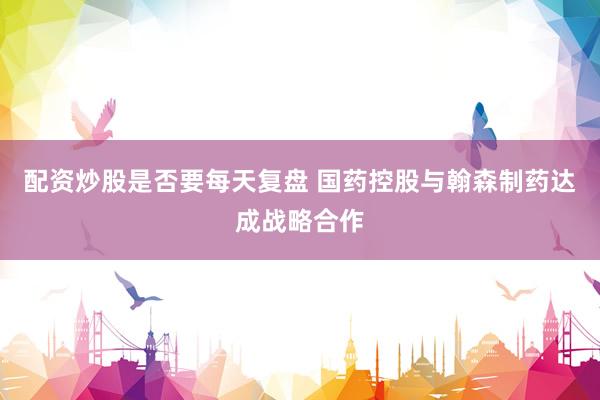 配资炒股是否要每天复盘 国药控股与翰森制药达成战略合作