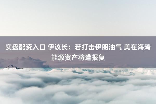 实盘配资入口 伊议长：若打击伊朗油气 美在海湾能源资产将遭报复