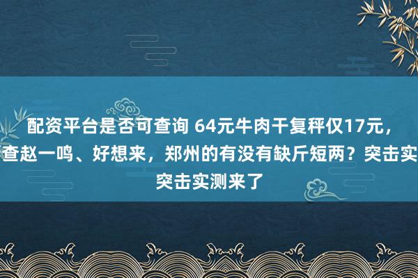 配资平台是否可查询 64元牛肉干复秤仅17元，多地严查赵一鸣、好想来，郑州的有没有缺斤短两？突击实测来了