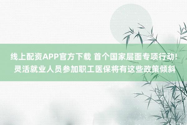 线上配资APP官方下载 首个国家层面专项行动! 灵活就业人员参加职工医保将有这些政策倾斜