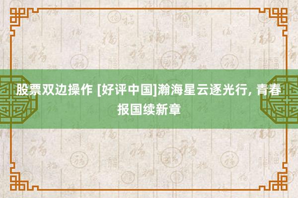 股票双边操作 [好评中国]瀚海星云逐光行, 青春报国续新章