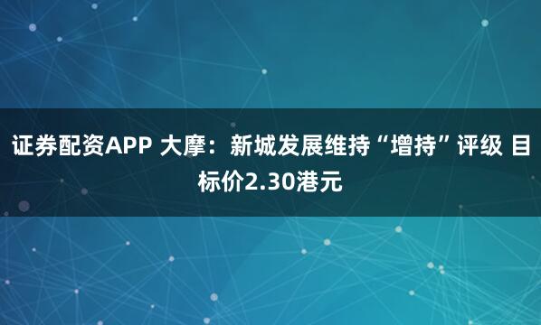 证券配资APP 大摩：新城发展维持“增持”评级 目标价2.30港元