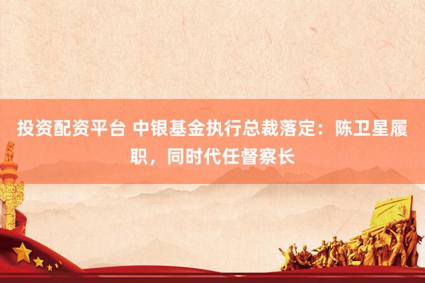投资配资平台 中银基金执行总裁落定：陈卫星履职，同时代任督察长