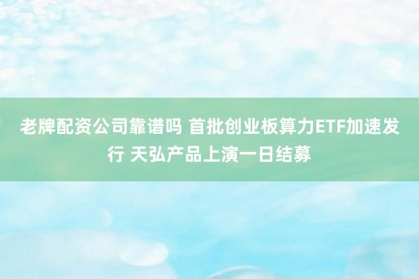 老牌配资公司靠谱吗 首批创业板算力ETF加速发行 天弘产品上演一日结募
