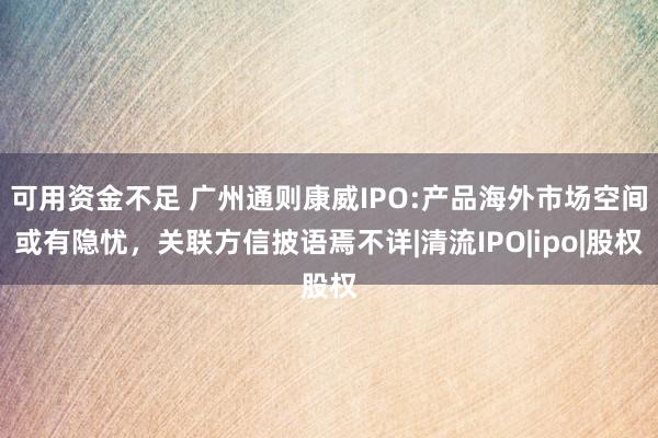 可用资金不足 广州通则康威IPO:产品海外市场空间或有隐忧，关联方信披语焉不详|清流IPO|ipo|股权