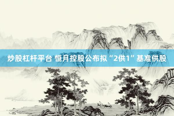 炒股杠杆平台 恒月控股公布拟“2供1”基准供股