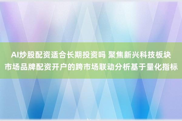 AI炒股配资适合长期投资吗 聚焦新兴科技板块市场品牌配资开户的跨市场联动分析基于量化指标