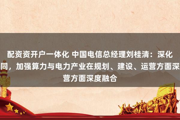 配资资开户一体化 中国电信总经理刘桂清：深化算电协同，加强算力与电力产业在规划、建设、运营方面深度融合