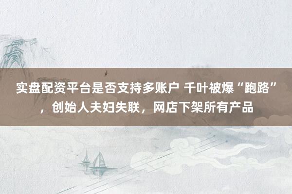 实盘配资平台是否支持多账户 千叶被爆“跑路”，创始人夫妇失联，网店下架所有产品