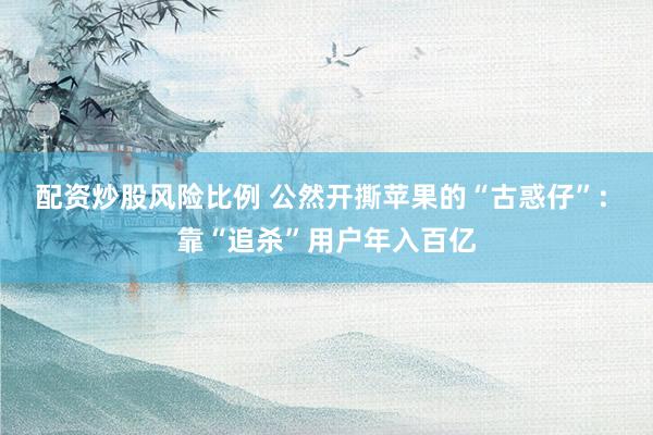 配资炒股风险比例 公然开撕苹果的“古惑仔”: 靠“追杀”用户年入百亿