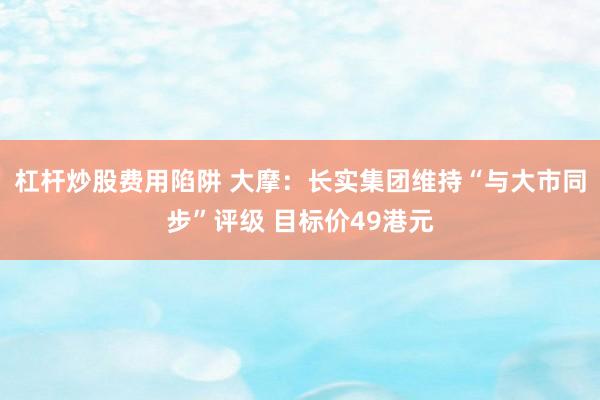 杠杆炒股费用陷阱 大摩：长实集团维持“与大市同步”评级 目标价49港元