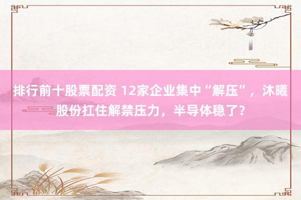 排行前十股票配资 12家企业集中“解压”，沐曦股份扛住解禁压力，半导体稳了？