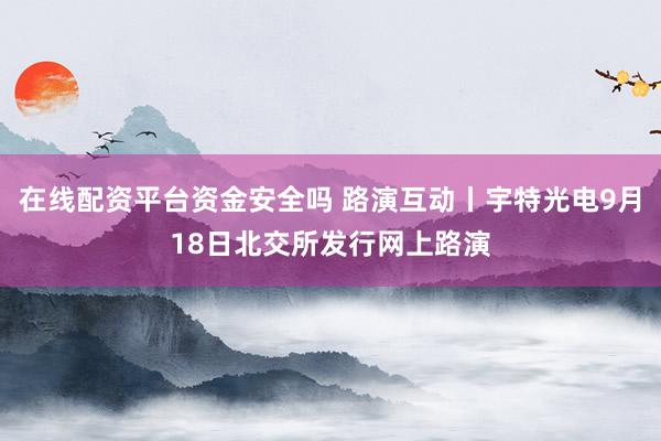 在线配资平台资金安全吗 路演互动丨宇特光电9月18日北交所发行网上路演
