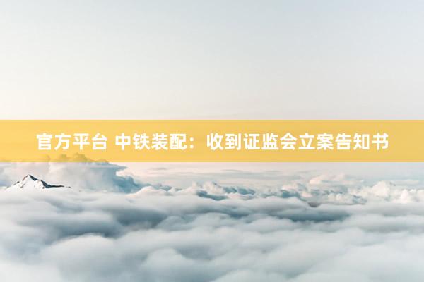 官方平台 中铁装配：收到证监会立案告知书