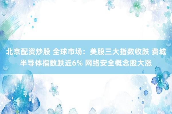 北京配资炒股 全球市场：美股三大指数收跌 费城半导体指数跌近6% 网络安全概念股大涨