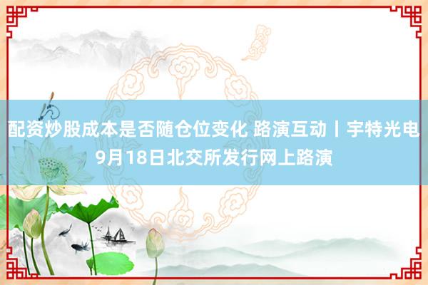 配资炒股成本是否随仓位变化 路演互动丨宇特光电9月18日北交所发行网上路演
