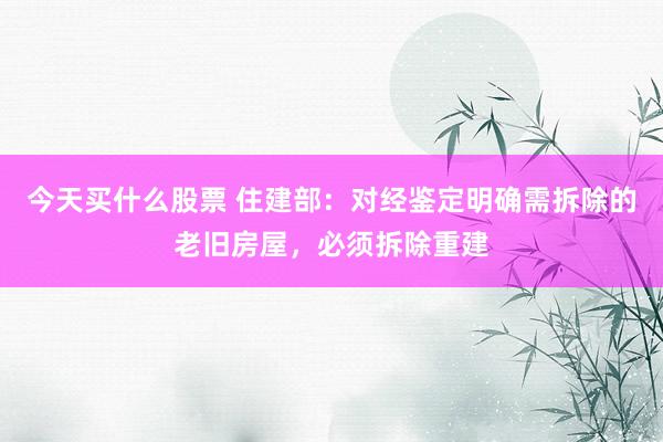 今天买什么股票 住建部：对经鉴定明确需拆除的老旧房屋，必须拆除重建