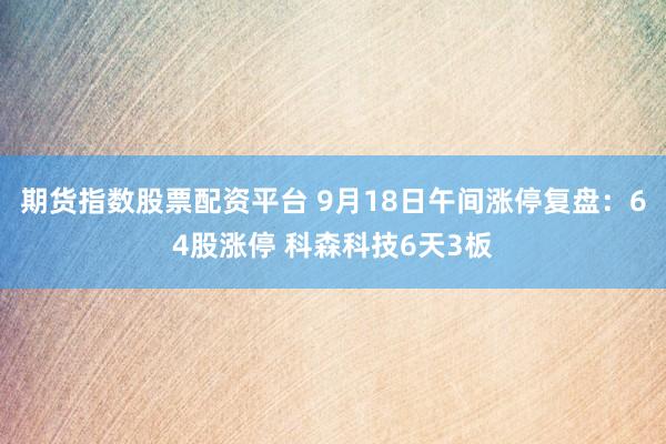 期货指数股票配资平台 9月18日午间涨停复盘：64股涨停 科森科技6天3板