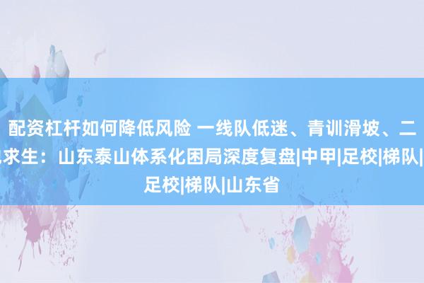 配资杠杆如何降低风险 一线队低迷、青训滑坡、二队易地求生：山东泰山体系化困局深度复盘|中甲|足校|梯队|山东省