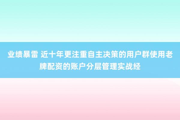 业绩暴雷 近十年更注重自主决策的用户群使用老牌配资的账户分层管理实战经