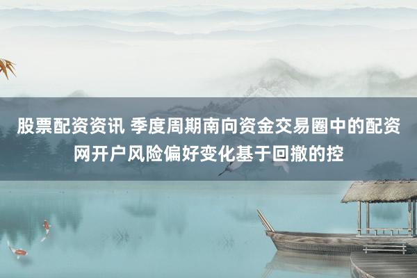 股票配资资讯 季度周期南向资金交易圈中的配资网开户风险偏好变化基于回撤的控
