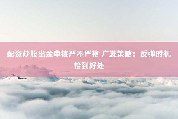 配资炒股出金审核严不严格 广发策略：反弹时机恰到好处