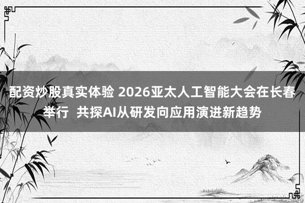 配资炒股真实体验 2026亚太人工智能大会在长春举行  共探AI从研发向应用演进新趋势