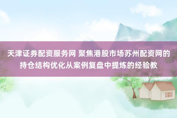 天津证券配资服务网 聚焦港股市场苏州配资网的持仓结构优化从案例复盘中提炼的经验教