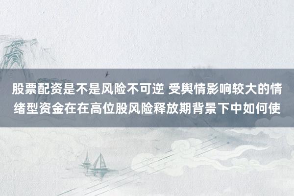 股票配资是不是风险不可逆 受舆情影响较大的情绪型资金在在高位股风险释放期背景下中如何使