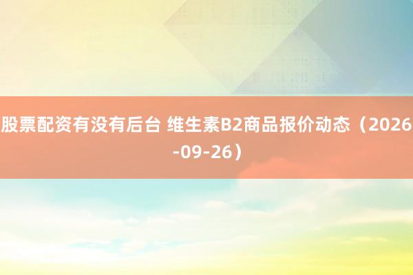 股票配资有没有后台 维生素B2商品报价动态（2026-09-26）