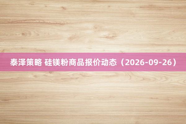 泰泽策略 硅镁粉商品报价动态（2026-09-26）