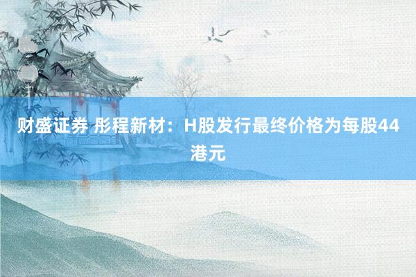 财盛证券 彤程新材：H股发行最终价格为每股44港元