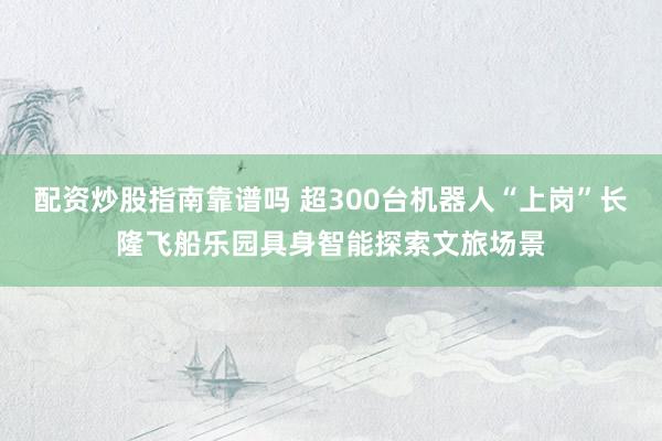 配资炒股指南靠谱吗 超300台机器人“上岗”长隆飞船乐园具身智能探索文旅场景